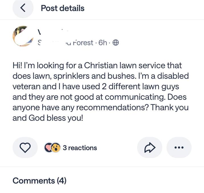< Post details u Forest 6h. Hi! I'm looking for a Christian lawn service that does lawn, sprinklers and bushes. I'm a disabled veteran and I have used 2 different lawn guys and they are not good at communicating. Does anyone have any recommendations? Thank you and God bless you! 3 reactions Comments (4)