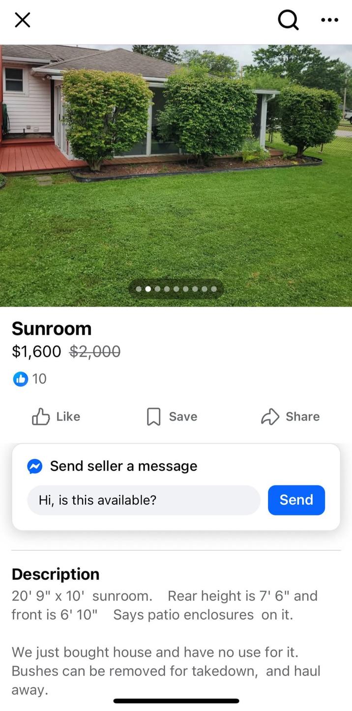 Х Sunroom $1,600 $2,000 10 Like Q Save Share Send seller a message Hi, is this available? Send Description 20' 9" x 10' sunroom. Rear height is 7'6" and front is 6' 10" Says patio enclosures on it. We just bought house and have no use for it. Bushes can be removed for takedown, and haul away.