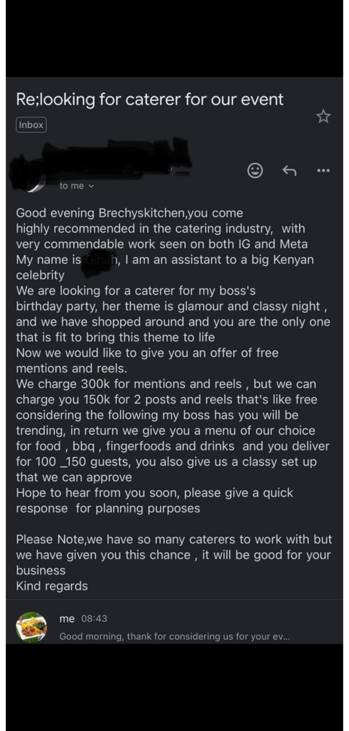 Re;looking for caterer for our event Inbox to me eng Good evening Brechyskitchen, you come highly recommended in the catering industry, with very commendable work seen on both IG and Meta My name is Ginah, I am an assistant to a big Kenyan celebrity We are looking for a caterer for my boss's birthday party, her theme is glamour and classy night, and we have shopped around and you are the only one that is fit to bring this theme to life Now we would like to give you an offer of free mentions and reels. We charge 300k for mentions and reels, but we can charge you 150k for 2 posts and reels that's like free considering the following my boss has you will be trending, in return we give you a menu of our choice for food, bbq, fingerfoods and drinks and you deliver for 100 150 guests, you also give us a classy set up that we can approve Hope to hear from you soon, please give a quick response for planning purposes Please Note,we have so many caterers to work with but we have given you this chance, it will be good for your business Kind regards me 08:43 Good morning, thank for considering us for your ev...