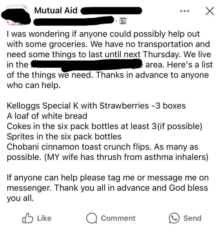 Mutual Aid I was wondering if anyone could possibly help out with some groceries. We have no transportation and need some things to last until next Thursday. We live in the area. Here's a list of the things we need. Thanks in advance to anyone who can help. Kelloggs Special K with Strawberries -3 boxes A loaf of white bread Cokes in the six pack bottles at least 3 (if possible) Sprites in the six pack bottles Chobani cinnamon toast crunch flips. As many as possible. (MY wife has thrush from asthma inhalers) If anyone can help please tag me or message me on messenger. Thank you all in advance and God bless. you all. Like Q Comment Send