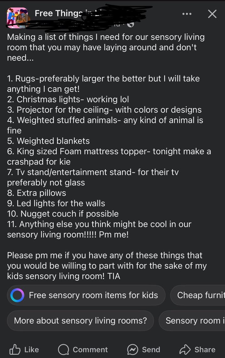 Free Things ✓ Making a list of things I need for our sensory living room that you may have laying around and don't need... 1. Rugs-preferably larger the better but I will take anything I can get! 2. Christmas lights- working lol 3. Projector for the ceiling- with colors or designs 4. Weighted stuffed animals- any kind of animal is fine 5. Weighted blankets 6. King sized Foam mattress topper- tonight make a crashpad for kie 7. Tv stand/entertainment stand- for their tv preferably not glass 8. Extra pillows 9. Led lights for the walls 10. Nugget couch if possible 11. Anything else you think might be cool in our sensory living room!!!!! Pm me! Please pm me if you have any of these things that you would be willing to part with for the sake of my kids sensory living room! TIA Free sensory room items for kids Cheap furnit More about sensory living rooms? Sensory room i Like Comment Send Share