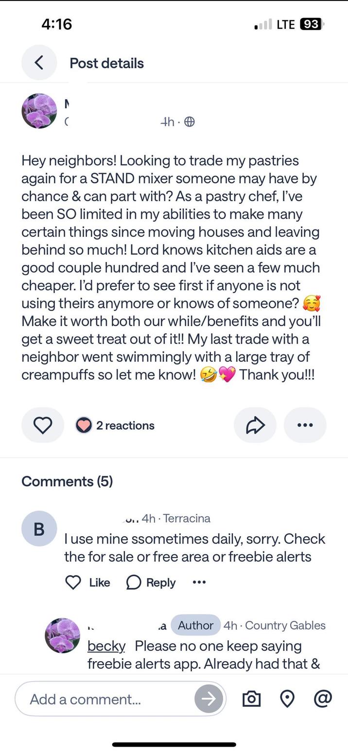 < 4:16 Post details N LTE 93 4h. → Hey neighbors! Looking to trade my pastries again for a STAND mixer someone may have by chance & can part with? As a pastry chef, I've been SO limited in my abilities to make many certain things since moving houses and leaving behind so much! Lord knows kitchen aids are a good couple hundred and I've seen a few much cheaper. I'd prefer to see first if anyone is not using theirs anymore or knows of someone? Make it worth both our while/benefits and you'll get a sweet treat out of it!! My last trade with a neighbor went swimmingly with a large tray of creampuffs so let me know! Thank you!!! 2 reactions Comments (5) B ..4h Terracina I use mine ssometimes daily, sorry. Check the for sale or free area or freebie alerts Like Reply .a Author 4h Country Gables becky. Please no one keep saying freebie alerts app. Already had that & Add a comment... @