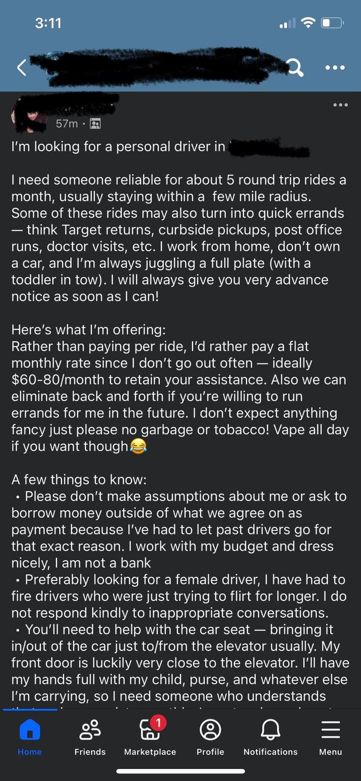 3:11 57m I'm looking for a personal driver in I need someone reliable for about 5 round trip rides a month, usually staying within a few mile radius. Some of these rides may also turn into quick errands ― think Target returns, curbside pickups, post office runs, doctor visits, etc. I work from home, don't own a car, and I'm always juggling a full plate (with a toddler in tow). I will always give you very advance notice as soon as I can! Here's what I'm offering: Rather than paying per ride, I'd rather pay a flat monthly rate since I don't go out often — ideally $60-80/month to retain your assistance. Also we can eliminate back and forth if you're willing to run errands for me in the future. I don't expect anything fancy just please no garbage or tobacco! Vape all day if you want though A few things to know: O Please don't make assumptions about me or ask to borrow money outside of what we agree on as payment because I've had to let past drivers go for that exact reason. I work with my budget and dress nicely, I am not a bank • Preferably looking for a female driver, I have had to fire drivers who were just trying to flirt for longer. I do not respond kindly to inappropriate conversations. • You'll need to help with the car seat - bringing it in/out of the car just to/from the elevator usually. My front door is luckily very close to the elevator. I'll have my hands full with my child, purse, and whatever else I'm carrying, so I need someone who understands E Home Friends Marketplace Profile Notifications Menu