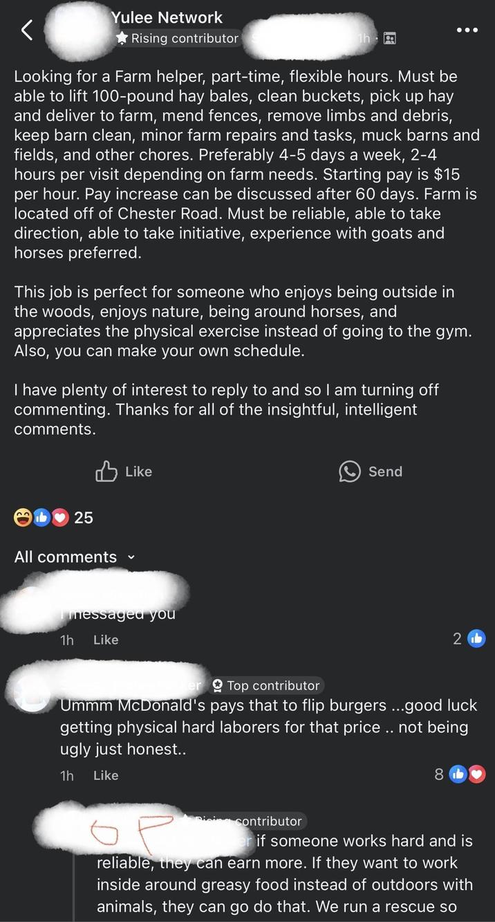 く Yulee Network Rising contributor Tha Looking for a Farm helper, part-time, flexible hours. Must be able to lift 100-pound hay bales, clean buckets, pick up hay and deliver to farm, mend fences, remove limbs and debris, keep barn clean, minor farm repairs and tasks, muck barns and fields, and other chores. Preferably 4-5 days a week, 2-4 hours per visit depending on farm needs. Starting pay is $15 per hour. Pay increase can be discussed after 60 days. Farm is located off of Chester Road. Must be reliable, able to take direction, able to take initiative, experience with goats and horses preferred. This job is perfect for someone who enjoys being outside in the woods, enjoys nature, being around horses, and appreciates the physical exercise instead of going to the gym. Also, you can make your own schedule. I have plenty of interest to reply to and so I am turning off commenting. Thanks for all of the insightful, intelligent comments. 25 All comments Like messaged you 1h Like Send 2b er Top contributor Ummm McDonald's pays that to flip burgers ...good luck getting physical hard laborers for that price .. not being ugly just honest.. 1h Like 8 ор Dicing contributor if someone works hard and is reliable, they can earn more. If they want to work inside around greasy food instead of outdoors with animals, they can go do that. We run a rescue so