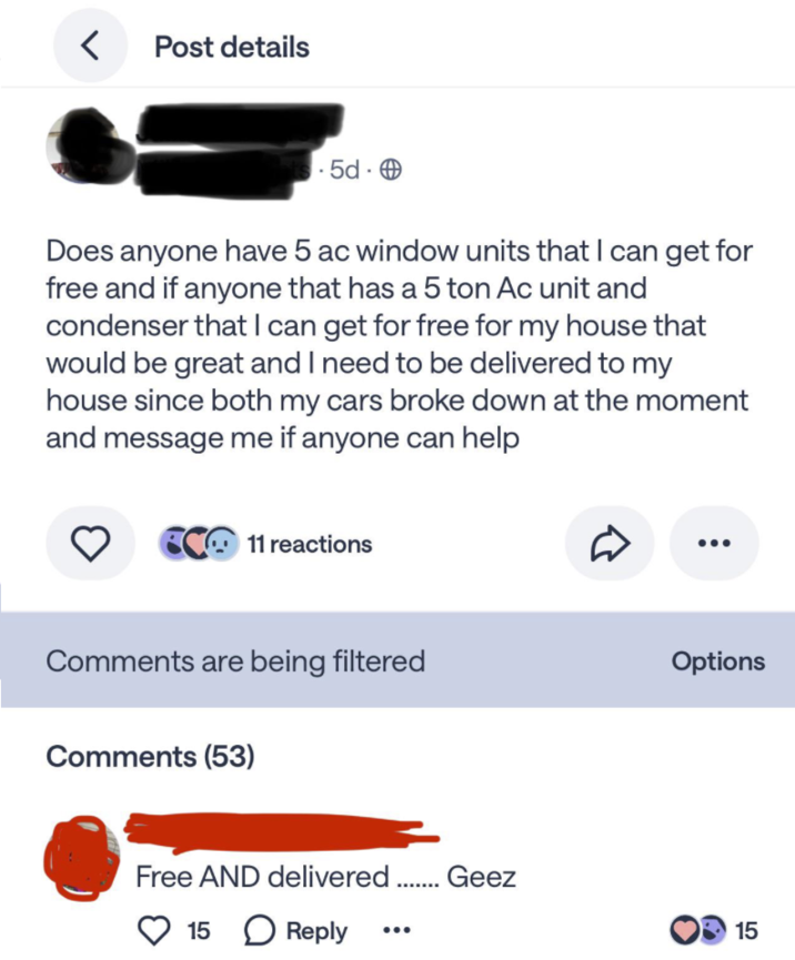 < Post details 5d. Does anyone have 5 ac window units that I can get for free and if anyone that has a 5 ton Ac unit and condenser that I can get for free for my house that would be great and I need to be delivered to my house since both my cars broke down at the moment and message me if anyone can help C11 reactions Comments are being filtered Options Comments (53) Free AND delivered ........ Geez 15 Reply 15