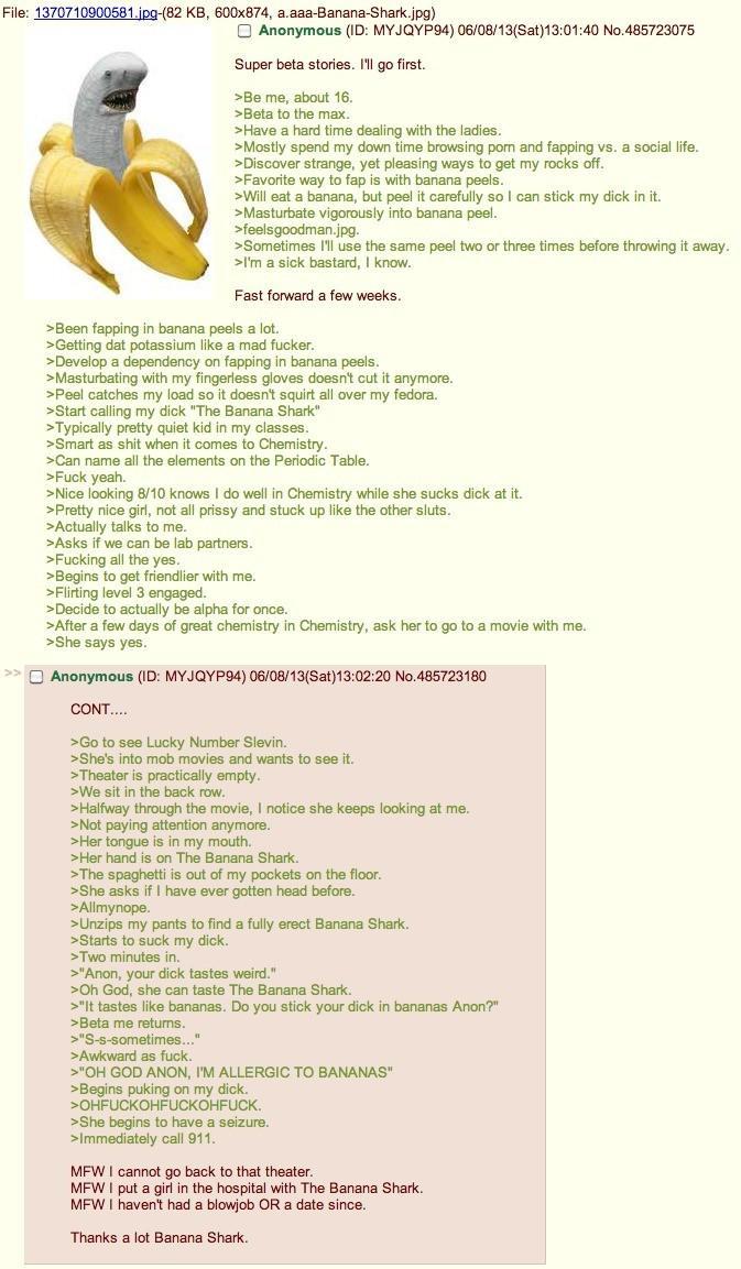 File: 1370710900581.jpg-(82 KB, 600x874, a.aaa-Banana-Shark.jpg) Anonymous (ID: MYJQYP94) 06/08/13(Sat)13:01:40 No.485723075 Super beta stories. I'll go first. >Be me, about 16. >Beta to the max. >Have a hard time dealing with the ladies. >Mostly spend my down time browsing p--- and fapping vs. a social life. >Discover strange, yet pleasing ways to get my rocks off. >Favorite way to fap is with banana peels. >Will eat a banana, but peel it carefully so I can stick my d--- in it. >Masturbate vigorously into banana peel. >feelsgoodman.jpg. >Sometimes I'll use the same peel two or three times before throwing it away. >I'm a sick bastard, I know. Fast forward a few weeks. >Been fapping in banana peels a lot. >Getting dat potassium like a mad f-----. >Develop a dependency on fapping in banana peels. >Masturbating with my fingerless gloves doesn't cut it anymore. >Peel catches my load so it doesn't squirt all over my fedora. >Start calling my d--- "The Banana Shark" >Typically pretty quiet kid in my classes. >Smart as s--- when it comes to Chemistry. >Can name all the elements on the Periodic Table. >F--- yeah. >Nice looking 8/10 knows I do well in Chemistry while she sucks d--- at it. >Pretty nice girl, not all prissy and stuck up like the other sluts. >Actually talks to me. >Asks if we can be lab partners. >F------ all the yes. >Begins to get friendlier with me. >Flirting level 3 engaged. >Decide to actually be alpha for once. >After a few days of great chemistry in Chemistry, ask her to go to a movie with me. >She says yes. Anonymous (ID: MYJQYP94) 06/08/13(Sat) 13:02:20 No.485723180 CONT.... >Go to see Lucky Number Slevin. >She's into mob movies and wants to see it. >Theater is practically empty. >We sit in the back row. >Halfway through the movie, I notice she keeps looking at me. >Not paying attention anymore. >Her tongue is in my mouth. >Her hand is on The Banana Shark. >The spaghetti is out of my pockets on the floor. >She asks if I have ever gotten head before. >Allmynope. >Unzips my pants to find a fully erect Banana Shark. >Starts to suck my d---. >Two minutes in. >"Anon, your d--- tastes weird." >Oh God, she can taste The Banana Shark. >"It tastes like bananas. Do you stick your d--- in bananas Anon?" >Beta me returns. >"S-s-sometimes..." >Awkward as f---. >"OH GOD ANON, I'M ALLERGIC TO BANANAS" >Begins puking on my d---. >OHFUCKOHFUCKOHFUCK. >She begins to have a seizure. >Immediately call 911. MFW I cannot go back to that theater. MFW I put a girl in the hospital with The Banana Shark. MFW I haven't had a b------ OR a date since. Thanks a lot Banana Shark.