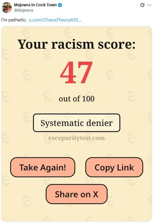 i'm pathetic Majewra in C--- Town @Majewra I'm pathetic. x.com/ChaosTheory612... E Your racism score: 47 out of 100 Systematic denier racepuritytest.com Take Again! Copy Link LU Share on X Q
