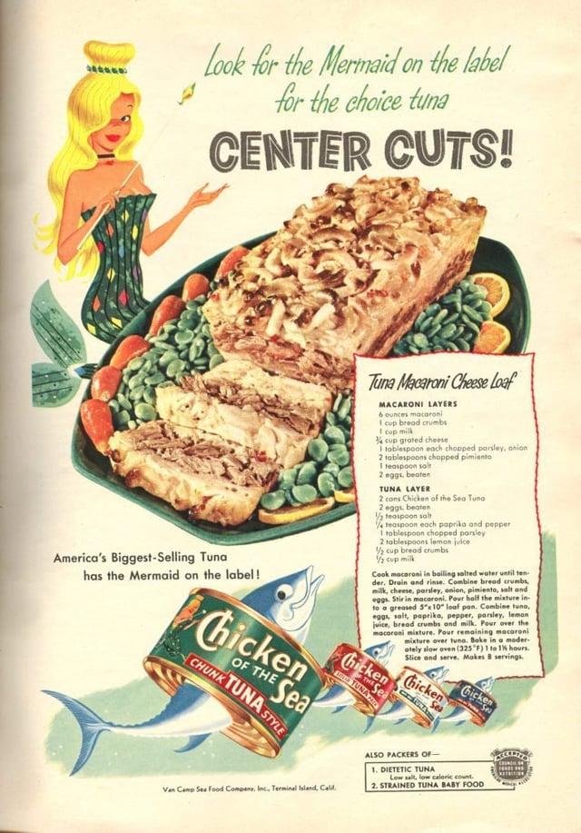 Look for the Mermaid on the label for the choice tuna CENTER CUTS! America's Biggest-Selling Tuna has the Mermaid on the label! Chicken CHUNK TUNA STYLE OF THE Sea Tuna Macaroni Cheese Loaf MACARONI LAYERS 6 ounces macaroni 1 cup bread crumbs 1 cup milk ¼ cup grated cheese 1 tablespoon each chopped parsley, onion 2 tablespoons chopped pimiento 1 teaspoon salt 2 eggs, beaten TUNA LAYER 2 cons Chicken of the Sea Tuna 2 eggs, beaten ½½ teaspoon salt teaspoon each paprika and pepper. I tablespoon chopped parsley 2 tablespoons lemon juice ½ cup bread crumbs ½½ cup milk Cook macaroni in boiling salted water until ten- der. Drain and rinse. Combine bread crumbs, milk, cheese, parsley, onion, pimiento, salt and eggs. Stir in macaroni. Pour half the mixture in- to a greased 5"x10" loaf pan. Combine tuna, eggs, salt, paprika, pepper, parsley, lemon juice, bread crumbs and milk. Pour over the macaroni mixture. Pour remaining macaroni Chicken LQUE TUNA TO Sea mixture over tuna. Bake in a moder- ately slow oven (325°F) 1 to 1% hours. Slice and serve. Makes Chicken servings. Chicken Van Camp Sea Food Company, Inc., Terminal Island, Cald ALSO PACKERS OF- 1. DIETETIC TUNA Low salt, low caloric count. 2. STRAINED TUNA BABY FOOD
