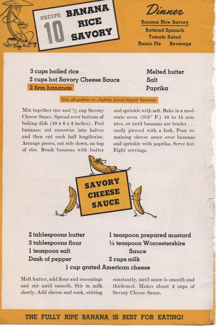 RECIPE BANANA 10 RICE SAVORY Dinner Banana Rice Savory Buttered Spinach Tomato Salad Raisin Pie Beverage 3 cups boiled rice 2 cups hot Savory Cheese Sauce 2 firm bananas Melted butter Salt Paprika Use all-yellow or slightly green-tipped bananas Mix together rice and 1/2 cup Savory Cheese Sauce. Spread over bottom of baking dish (10 x 6 x 2 inches). Peel bananas; cut crosswise into halves and then cut each half lengthwise. Arrange pieces, cut side down, on top of rice. Brush bananas with butter and sprinkle with salt. Bake in a mod- erate oven (375° F.) 10 to 15 min- utes, or until bananas are tender... easily pierced with a fork. Pour re- maining cheese sauce over bananas and sprinkle with paprika. Serve hot. Eight servings. SAVORY CHEESE SAUCE 2 tablespoons butter 3 tablespoons flour 1 teaspoon salt Dash of pepper 1 teaspoon prepared mustard 1/4 teaspoon Worcestershire Sauce 2 cups milk 1 cup grated American cheese Melt butter, add flour and seasonings and stir until smooth. Stir in milk slowly. Add cheese and cook, stirring constantly, until sauce is smooth and thickened. Makes about 2 cups of Savory Cheese Sauce. THE FULLY RIPE BANANA IS BEST FOR EATING!