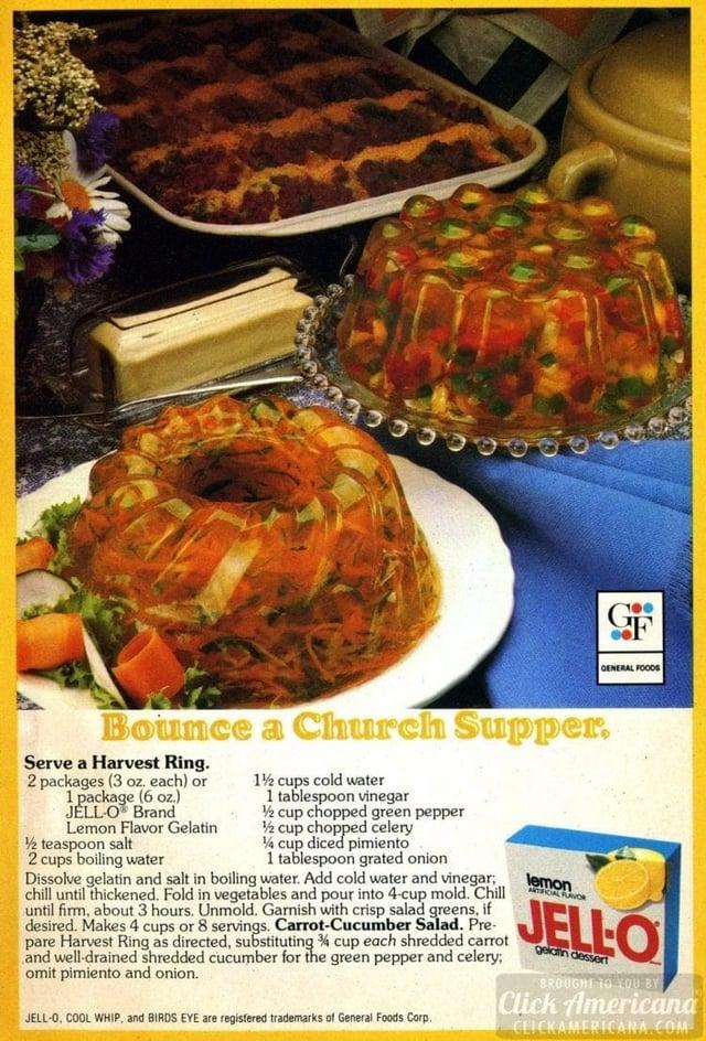 9 G GENERAL FOODS Bounce a Church Supper, Serve a Harvest Ring. 2 packages (3 oz. each) or 1 package (6 oz.) JELL-O Brand Lemon Flavor Gelatin ½ teaspoon salt 2 cups boiling water 1½ cups cold water 1 tablespoon vinegar ½ cup chopped green pepper ½ cup chopped celery 1/4 cup diced pimiento 1 tablespoon grated onion Dissolve gelatin and salt in boiling water. Add cold water and vinegar; chill until thickened. Fold in vegetables and pour into 4-cup mold. Chill until firm, about 3 hours. Unmold. Garnish with crisp salad greens, if desired. Makes 4 cups or 8 servings. Carrot-Cucumber Salad. Pre- pare Harvest Ring as directed, substituting % cup each shredded carrot and well-drained shredded cucumber for the green pepper and celery; omit pimiento and onion. JELL-O, COOL WHIP, and BIRDS EYE are registered trademarks of General Foods Corp. lemon ARTIFICIAL FLAVOR JELLO gelatin dessert BROUGHT TO YOU BY Click Americand CLICKAMERICANA.COM