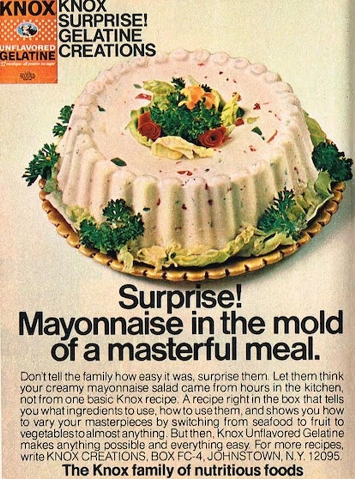 KNOX KNOX SURPRISE! GELATINE UNFLAVORED CREATIONS GELATINE Surprise! Mayonnaise in the mold of a masterful meal. Don't tell the family how easy it was, surprise them. Let them think your creamy mayonnaise salad came from hours in the kitchen, not from one basic Knox recipe. A recipe right in the box that tells you what ingredients to use, how to use them, and shows you how to vary your masterpieces by switching from seafood to fruit to vegetables to almost anything. But then, Knox Unflavored Gelatine makes anything possible and everything easy. For more recipes, write KNOX CREATIONS, BOX FC-4, JOHNSTOWN, N.Y. 12095. The Knox family of nutritious foods