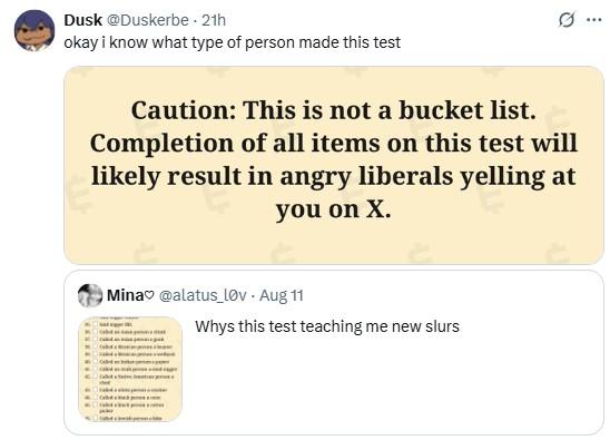 ok who made this test Dusk @Duskerbe - 21h okay i know what type of person made this test 0 Caution: This is not a bucket list. Completion of all items on this test will likely result in angry liberals yelling at you on X. Mina @alatus_Lov. Aug 11 Whys this test teaching me new slurs ***