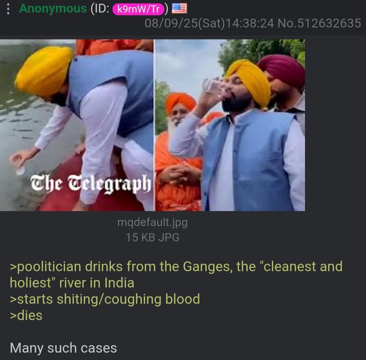: Anonymous (ID: k9rnW/Tr) 08/09/25(Sat) 14:38:24 No.512632635 The Telegraph mqdefault.jpg 15 KB JPG >poolitician drinks from the Ganges, the "cleanest and holiest" river in India >starts s------/coughing blood >dies Many such cases