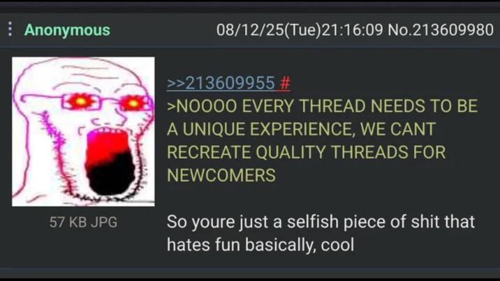 Anonymous 57 KB JPG 08/12/25(Tue)21:16:09 No.213609980 >>213609955 # >NOOOO EVERY THREAD NEEDS TO BE A UNIQUE EXPERIENCE, WE CANT RECREATE QUALITY THREADS FOR NEWCOMERS So youre just a selfish p------------ that hates fun basically, cool