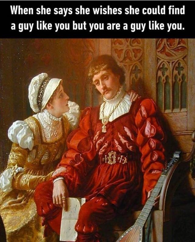 When she says she wishes she could find a guy like you but you are a guy like you.