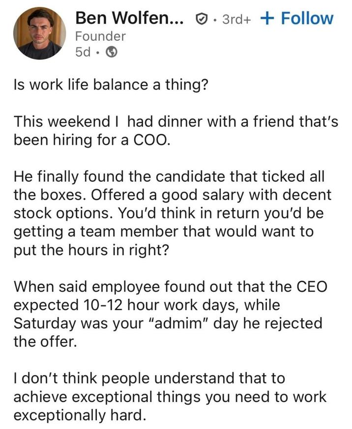 Ben Wolfen... 3rd+ + Follow Founder 5d. Is work life balance a thing? This weekend I had dinner with a friend that's been hiring for a COO. He finally found the candidate that ticked all the boxes. Offered a good salary with decent stock options. You'd think in return you'd be getting a team member that would want to put the hours in right? When said employee found out that the CEO expected 10-12 hour work days, while Saturday was your "admim" day he rejected the offer. I don't think people understand that to achieve exceptional things you need to work exceptionally hard.