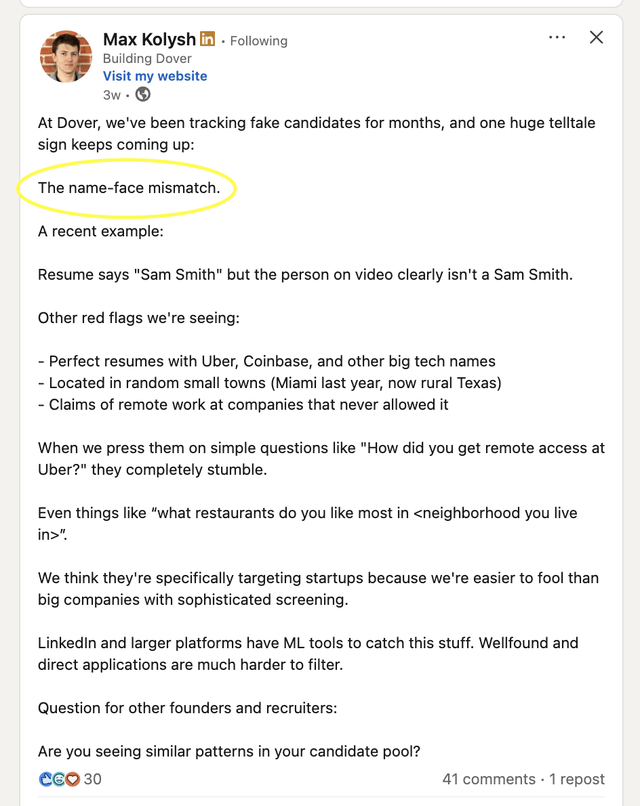 Max Kolysh in. Following Building Dover Visit my website 3w. At Dover, we've been tracking fake candidates for months, and one huge telltale sign keeps coming up: The name-face mismatch. A recent example: Resume says "Sam Smith" but the person on video clearly isn't a Sam Smith. Other red flags we're seeing: - Perfect resumes with Uber, Coinbase, and other big tech names - Located in random small towns (Miami last year, now rural Texas) - Claims of remote work at companies that never allowed it When we press them on simple questions like "How did you get remote access at Uber?" they completely stumble. Even things like "what restaurants do you like most in <neighborhood you live in>" We think they're specifically targeting startups because we're easier to fool than big companies with sophisticated screening. LinkedIn and larger platforms have ML tools to catch this stuff. Wellfound and direct applications are much harder to filter. Question for other founders and recruiters: Are you seeing similar patterns in your candidate pool? CEO 30 41 comments - 1 repost