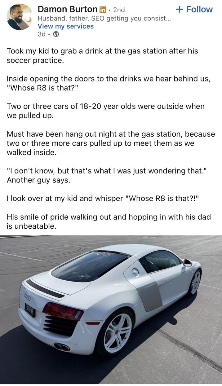 Damon Burton in ⚫ 2nd Husband, father, SEO getting you consist... View my services 3d + Follow Took my kid to grab a drink at the gas station after his soccer practice. Inside opening the doors to the drinks we hear behind us, "Whose R8 is that?" Two or three cars of 18-20 year olds were outside when we pulled up. Must have been hang out night at the gas station, because two or three more cars pulled up to meet them as we walked inside. "I don't know, but that's what I was just wondering that." Another guy says. I look over at my kid and whisper "Whose R8 is that?!" His smile of pride walking out and hopping in with his dad is unbeatable.