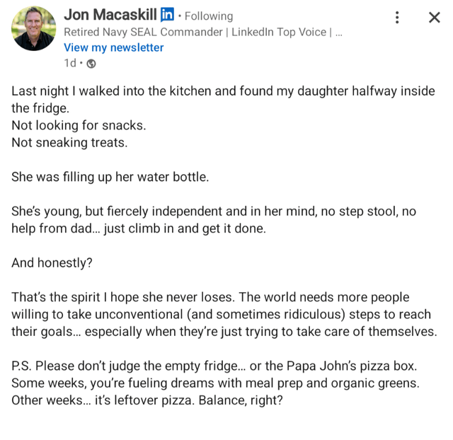 Jon Macaskill in. Following Retired Navy SEAL Commander | LinkedIn Top Voice | ... View my newsletter 1d. Last night I walked into the kitchen and found my daughter halfway inside the fridge. Not looking for snacks. Not sneaking treats. She was filling up her water bottle. She's young, but fiercely independent and in her mind, no step stool, no help from dad... just climb in and get it done. And honestly? That's the spirit I hope she never loses. The world needs more people willing to take unconventional (and sometimes ridiculous) steps to reach their goals... especially when they're just trying to take care of themselves. P.S. Please don't judge the empty fridge... or the Papa John's pizza box. Some weeks, you're fueling dreams with meal prep and organic greens. Other weeks... it's leftover pizza. Balance, right?