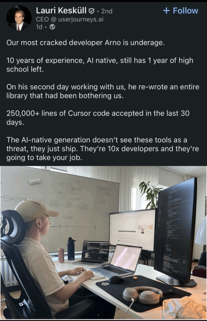 Lauri Kesküll • 2nd CEO @ userjourneys.ai + Follow 1d. → Our most cracked developer Arno is underage. 10 years of experience, Al native, still has 1 year of high school left. On his second day working with us, he re-wrote an entire library that had been bothering us. 250,000+ lines of Cursor code accepted in the last 30 days. The Al-native generation doesn't see these tools as a threat, they just ship. They're 10x developers and they're going to take your job. -TICKETS INGESTER