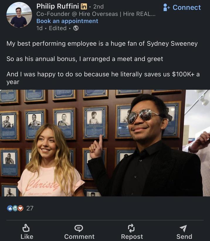 Philip Ruffini in ⚫ 2nd Co-Founder @ Hire Overseas | Hire REAL... Book an appointment 1d. Edited ⚫ + Connect My best performing employee is a huge fan of Sydney Sweeney So as his annual bonus, I arranged a meet and greet And I was happy to do so because he literally saves us $100K+ a year Christe Coal miner's daughter 27 d © ៨ Like Comment Repost Send