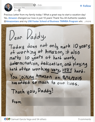 Principal PM 2h- 3rd- + Follow Precious Letter from my family today! What a great way to start a vacation day! Yes. Amazon changed our lives in just 10 years! Thank You All Authentic Leaders Amazonians and my UW Foster School of Business TMMBA Program whc...more Dear Daddy, Today does not only mark 10 years of working at Amazon, it also marks 10 years of hard work, determination, dedication, and playing hard after working very, VERY hard. You joining Amazon on 8/4/2015 has added so much to our lives. Thank you, Daddy! From ece Samuel Garcia Vega and 54 others 9 comments