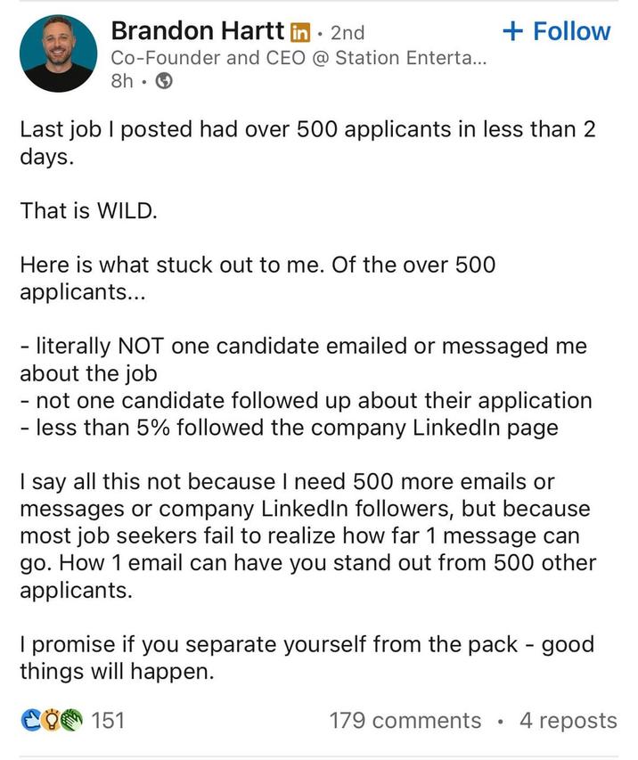 Brandon Hartt in. 2nd Co-Founder and CEO @ Station Enterta... 8h. + Follow Last job I posted had over 500 applicants in less than 2 days. That is WILD. Here is what stuck out to me. Of the over 500 applicants... - literally NOT one candidate emailed or messaged me about the job - not one candidate followed up about their application - less than 5% followed the company LinkedIn page I say all this not because I need 500 more emails or messages or company LinkedIn followers, but because most job seekers fail to realize how far 1 message can go. How 1 email can have you stand out from 500 other applicants. I promise if you separate yourself from the pack - good things will happen. CO 151 179 comments 4 reposts