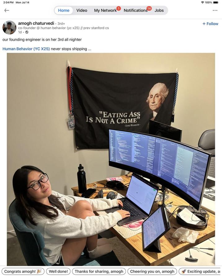 2:04 PM Mon Jul 14 ← Home Video My Network Notifications Jobs amogh chaturvedi . 3rd+ co-founder @ human behavior (yc x25) // prev stanford cs 1d. our founding engineer is on her 3rd all nighter Human Behavior (YC X25) never stops shipping... "EATING ASS IS NOT A CRIME" -GEORGE WASHINGTON- 100% + Follow Congrats amogh! Well done! Thanks for sharing, amogh Cheering you on, amogh Exciting update, a