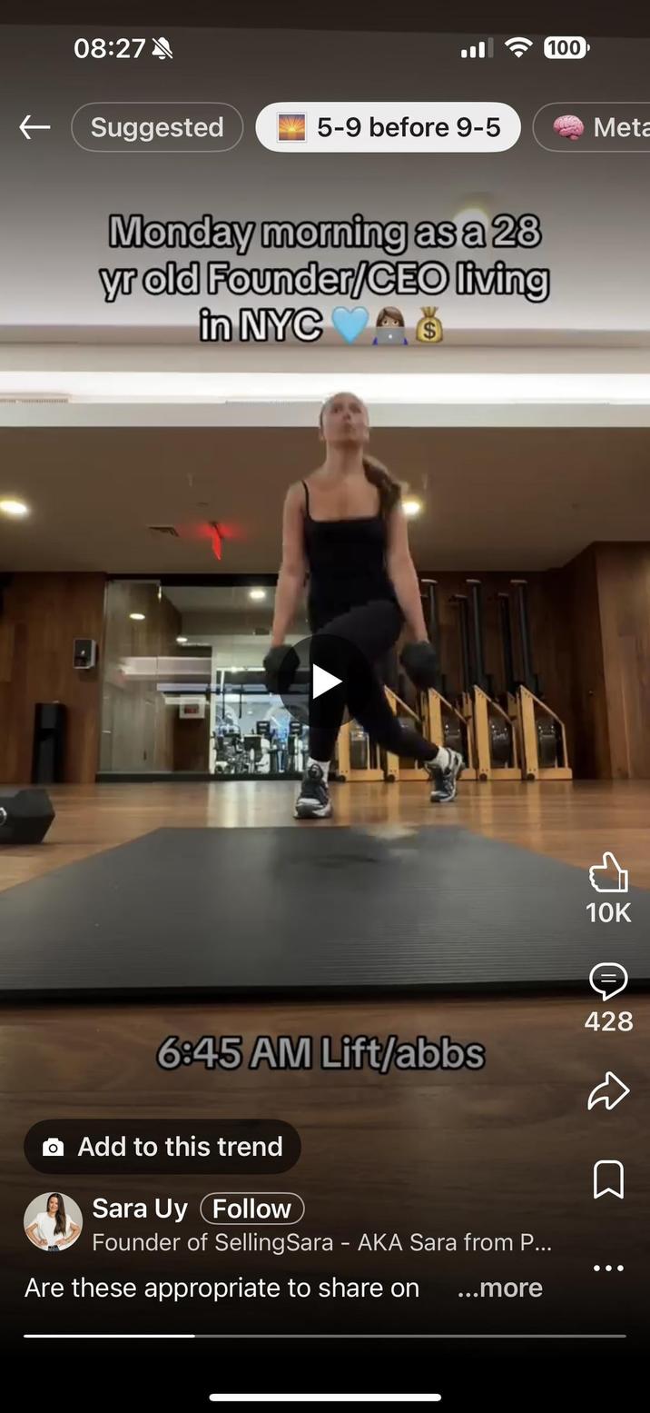 08:27 100 ← Suggested 5-9 before 9-5 Meta Monday morning as a 28 yr old Founder/CEO living in NYC $ 6:45 AM Lift/abbs Add to this trend Sara Uy Follow Founder of Selling Sara - AKA Sara from P... Are these appropriate to share on ...more 428 10K ⠀ □ ⇓ L