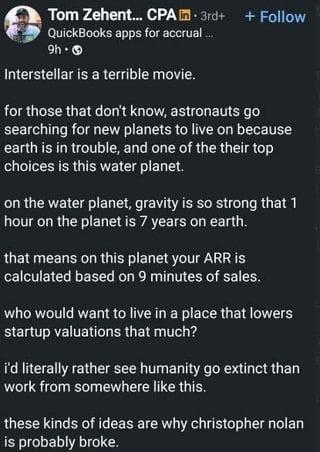 Tom Zehent... CPA 3rd+ + Follow QuickBooks apps for accrual... 9h- Interstellar is a terrible movie. for those that don't know, astronauts go searching for new planets to live on because earth is in trouble, and one of the their top choices is this water planet. on the water planet, gravity is so strong that 1 hour on the planet is 7 years on earth. that means on this planet your ARR is calculated based on 9 minutes of sales. who would want to live in a place that lowers startup valuations that much? i'd literally rather see humanity go extinct than work from somewhere like this. these kinds of ideas are why christopher nolan is probably broke.