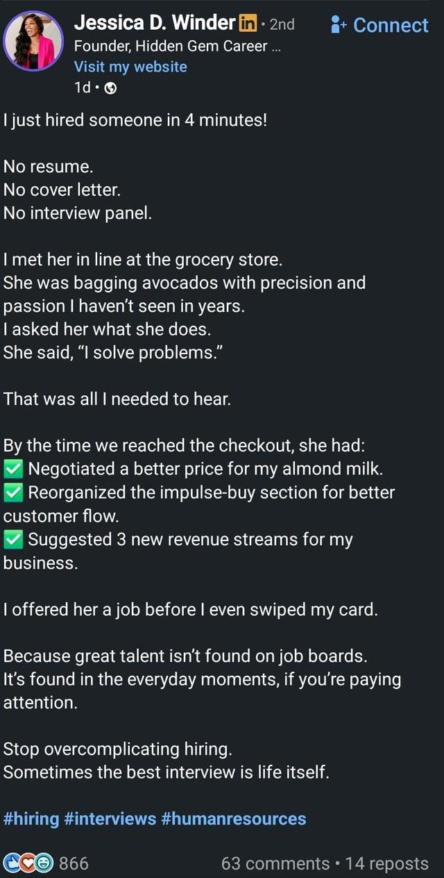 Jessica D. Winder in ⚫ 2nd Founder, Hidden Gem Career ... Visit my website 1d. I just hired someone in 4 minutes! No resume. No cover letter. No interview panel. + Connect I met her in line at the grocery store. She was bagging avocados with precision and passion I haven't seen in years. I asked her what she does. She said, "I solve problems." That was all I needed to hear. By the time we reached the checkout, she had: | Negotiated a better price for my almond milk. Reorganized the impulse-buy section for better customer flow. | Suggested 3 new revenue streams for my business. I offered her a job before I even swiped my card. Because great talent isn't found on job boards. It's found in the everyday moments, if you're paying attention. Stop overcomplicating hiring. Sometimes the best interview is life itself. #hiring #interviews #humanresources 866 63 comments ⚫14 reposts
