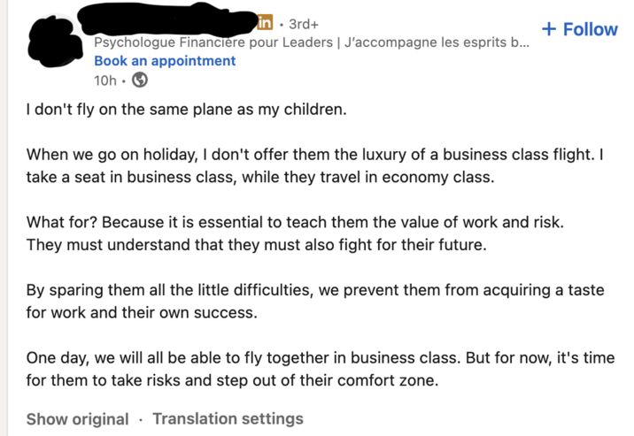 in . 3rd+ + Follow Psychologue Financière pour Leaders | J'accompagne les esprits b... Book an appointment 10h I don't fly on the same plane as my children. When we go on holiday, I don't offer them the luxury of a business class flight. I take a seat in business class, while they travel in economy class. What for? Because it is essential to teach them the value of work and risk. They must understand that they must also fight for their future. By sparing them all the little difficulties, we prevent them from acquiring a taste for work and their own success. One day, we will all be able to fly together in business class. But for now, it's time for them to take risks and step out of their comfort zone. Show original · Translation settings