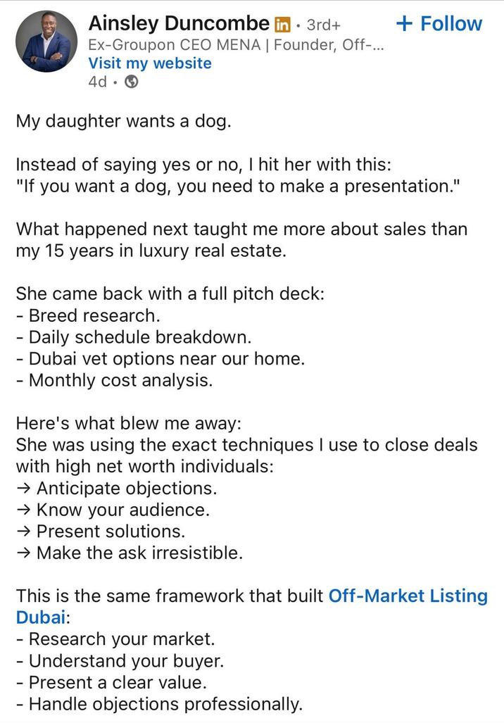 Ainsley Duncombe in ⚫ 3rd+ • Ex-Groupon CEO MENA | Founder, Off-... Visit my website 4d. My daughter wants a dog. Instead of saying yes or no, I hit her with this: + Follow "If you want a dog, you need to make a presentation." What happened next taught me more about sales than my 15 years in luxury real estate. She came back with a full pitch deck: - Breed research. - Daily schedule breakdown. - Dubai vet options near our home. - Monthly cost analysis. Here's what blew me away: She was using the exact techniques I use to close deals with high net worth individuals: → Anticipate objections. → Know your audience. → Present solutions. → Make the ask irresistible. This is the same framework that built Off-Market Listing Dubai: - Research your market. - Understand your buyer. - Present a clear value. - Handle objections professionally.