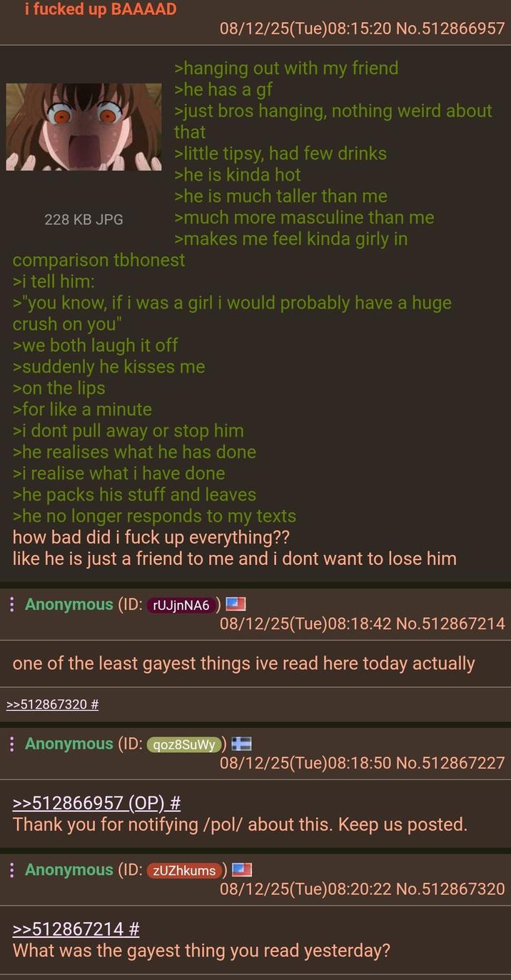 i f----- up BAAAAD 228 KB JPG 08/12/25(Tue)08:15:20 No.512866957 >hanging out with my friend >he has a gf >just bros hanging, nothing weird about that >little tipsy, had few drinks >he is kinda hot >he is much taller than me >much more masculine than me >makes me feel kinda girly in comparison tbhonest >i tell him: >"you know, if i was a girl i would probably have a huge crush on you" >we both laugh it off >suddenly he kisses me >on the lips >for like a minute >i dont pull away or stop him >he realises what he has done >i realise what i have done >he packs his stuff and leaves >he no longer responds to my texts how bad did i f--- up everything?? like he is just a friend to me and i dont want to lose him Anonymous (ID: rUJjnNA6) 08/12/25(Tue)08:18:42 No.512867214 one of the least gayest things ive read here today actually >>512867320 # Anonymous (ID: qoz8SuWy) >>512866957 (OP) # 08/12/25(Tue)08:18:50 No.512867227 Thank you for notifying /pol/ about this. Keep us posted. Anonymous (ID: ZUZhkums 08/12/25(Tue) 08:20:22 No.512867320 >>512867214 # What was the gayest thing you read yesterday?