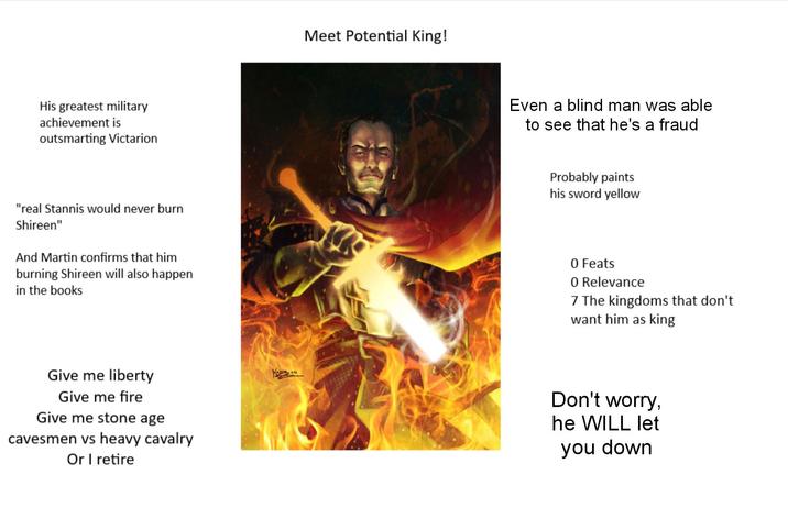 His greatest military achievement is outsmarting Victarion Meet Potential King! Even a blind man was able to see that he's a fraud Probably paints his sword yellow "real Stannis would never burn Shireen" And Martin confirms that him burning Shireen will also happen in the books 0 Feats 0 Relevance 7 The kingdoms that don't want him as king Give me liberty Give me fire Give me stone age cavesmen vs heavy cavalry Or I retire Don't worry, he WILL let you down