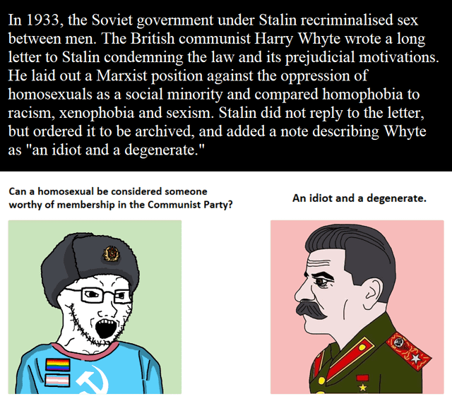 In 1933, the Soviet government under Stalin recriminalised sex between men. The British communist Harry Whyte wrote a long letter to Stalin condemning the law and its prejudicial motivations. He laid out a Marxist position against the oppression of homosexuals as a social minority and compared homophobia to racism, xenophobia and sexism. Stalin did not reply to the letter, but ordered it to be archived, and added a note describing Whyte as "an idiot and a degenerate." Can a homosexual be considered someone worthy of membership in the Communist Party? An idiot and a degenerate. 00