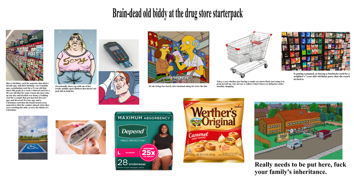FRIMT FRIDAY Hallmark dreamstime dreamstime Sexy dreamstime Buys a birthday card for someone that died a decade ago, and their birthday was 5 months ago, a graduation card for a 9 year old that starts 4th grade in a week, a funeral card for a 30 year old that for some reason she just woke up one day and decided was dead, a wedding card for a couple that got married 20 years ago, and divorced 10 years ago, and a Christmas card that she found tucked away somewhere that the venders missed when they were resetting the aisle, so now she thinks it's Christmas. Occasionally shows up with one of her trashy middle-aged children that doesn't do jack s--- to help her & (4D Brain-dead old biddy at the drug store starterpack 0000 VISA Logans REGAL NEW-- I'M SHOPPING. Or she brings her barely alive husband along for twice the fun. Takes a cart whether just buying a candy car (more likely just using it to prop herself up, why not use a walker, I don't know) or doing her entire monthly shopping Is getting scammed, or buying a Starbucks card for a neighbor's 7 year old's birthday party that she wasn't invited to DCPen MAXIMUM ABSORBENCY Depend FRESH PROTECTION™ Caramel STORCK® Werther's Original The Old World Recipe Caramel HARD CANDIES L MAXIMUM ABSORBS 25x ITS WEIGHT* 28 Underwear *weight of super absorbent material 70 3 Pieces Per Serving About 10 Servings Per Bag NET WT. 5.5 OZ.(155.9g) Werther's Original The Smooth Classic The Classic Caramel Candy made with Real Butter and Fresh Cream SPRINGFIELD RETIREMENT CASTLE 300 Really needs to be put here, f--- your family's inheritance.