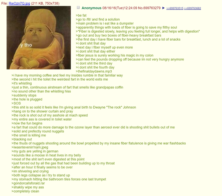 File: RwOzn7Q.jpg (211 KB, 750x738) y tho Anonymous 08/16/16(Tue)12:24:09 No.699763279 >>699763515 >>699763682 >be fat >go to /fit/ and find a solution >main problem is i eat like a dumpster >apparently things with loads of fiber is going to save my filthy soul >"Fiber is digested slowly, leaving you feeling full longer, and helps with digestion" >go out and buy two boxes of fiber-heavy breakfast bars >the first day i have fiber bars for breakfast, lunch and a lot of snacks >i dont s--- that day >next day i fiber myself up even more >i dont s--- that day either >fiber jesus is surely working his magic in my colon >can feel the pounds dropping off because im not very hungry anymore >i dont s--- the third day >i dont s--- the fourth day >thefinaldaydawns.mp3 >i have my morning coffee and feel my insides rumble in that familiar way >the second i hit the toilet the weirdest fart in the world exits me >it's whistling >just a thin, continuous airstream of fart that smells like grandpapas coffin >no sound other than the whistling hiss >suddenly stops >the hole is plugged >SOS >this s--- is so solid it feels like i'm giving a--- birth to Dwayne "The rock" Johnson >hang on to the shower curtain and pray >the rock is shot out of my a------ at mach speed >my entire ass is covered in toilet water >now the fun begins >a fart that could do more damage to the ozone layer than aerosol ever did is shooting s--- bullets out of me >solid and prefectly round nuggets >the smell is killing me >blacking out >the thuds of nuggets shooting around the bowl propelled by my insane fiber flatulence is giving me war flashbacks >iwasntevenin'nam.jpeg >my guts are yelling in german >sounds like a moose in heat lives in my belly >most of the s--- isn't even digested at this point >just forced out by all the gas that had been building up to my throat >after an hour it finally seems to be over >im shivering and crying >both legs collapse as i try to stand up >my stomach hitting the bathroom tiles forces one last trumpet >gondorcallsforaid.rar >shakily wipe my ass >completely clean