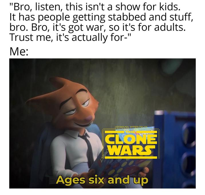 "Bro, listen, this isn't a show for kids. It has people getting stabbed and stuff, bro. Bro, it's got war, so it's for adults. Trust me, it's actually for-" Me: STAR WARS THE CLONE WARS Ages six and up