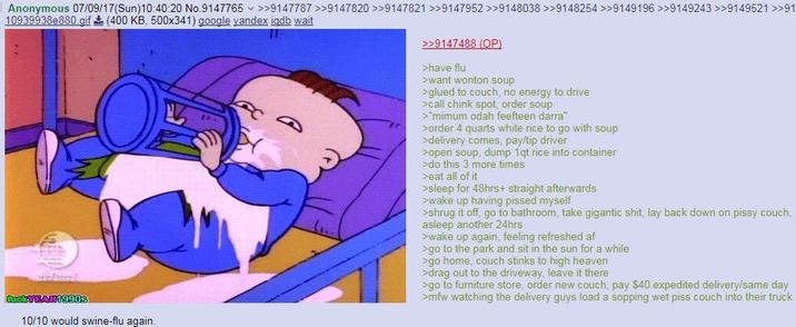 Anonymous 07/09/17(Sun)10:40:20 No.9147765 >>9147787 >>9147820 >>9147821 >>9147952 >>9148038 >>9148254 >>9149196 >>9149243 >>9149521 >>91 10939938e880.gif (400 KB, 500x341) google yandex iqdb wait BackYBAN 1990S >>9147488 (OP) >have flu >want wonton soup >glued to couch, no energy to drive >call chink spot, order soup >"mimum odah feefteen darra" >order 4 quarts white rice to go with soup >delivery comes, pay/tip driver >open soup, dump 1qt rice into container >do this 3 more times >eat all of it >sleep for 48hrs+ straight afterwards >wake up having p----- myself >shrug it off, go to bathroom, take gigantic s---, lay back down on pissy couch, asleep another 24hrs >wake up again, feeling refreshed af >go to the park and sit in the sun for a while >go home, couch stinks to high heaven >drag out to the driveway, leave it there >go to furniture store, order new couch, pay $40 expedited delivery/same day >mfw watching the delivery guys load a sopping wet piss couch into their truck 10/10 would swine-flu again.