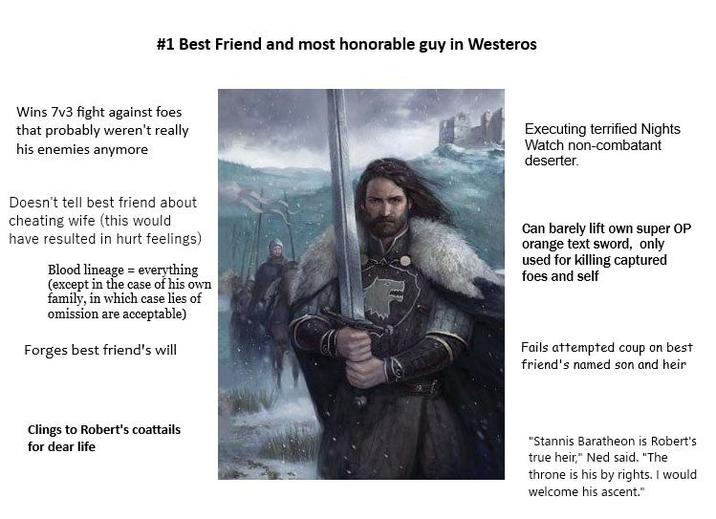 #1 Best Friend and most honorable guy in Westeros Wins 7v3 fight against foes that probably weren't really his enemies anymore Executing terrified Nights Watch non-combatant deserter. Doesn't tell best friend about cheating wife (this would have resulted in hurt feelings) Blood lineage everything (except in the case of his own family, in which case lies of omission are acceptable) Forges best friend's will Can barely lift own super OP orange text sword, only used for killing captured foes and self Fails attempted coup on best friend's named son and heir Clings to Robert's coattails for dear life "Stannis Baratheon is Robert's true heir," Ned said. "The throne is his by rights. I would welcome his ascent."