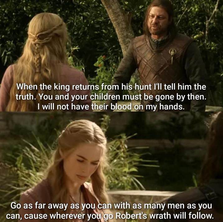 When the king returns from his hunt I'll tell him the truth. You and your children must be gone by then. I will not have their blood on my hands. Go as far away as you can with as many men as you can, cause wherever you go Robert's wrath will follow.