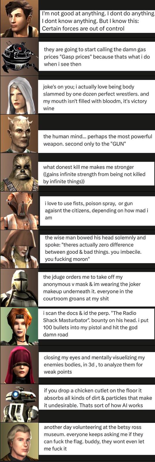 I'm not good at anything. I dont do anything I dont know anything. But I know this: Certain forces are out of control they are going to start calling the damn gas prices "Gasp prices" because thats what i do when i see then joke's on you; i actually love being body slammed by one dozen perfect wrestlers, and my mouth isn't filled with bloodm, it's victory wine the human mind... perhaps the most powerful weapon. second only to the "GUN" what donest kill me makes me stronger ((gains infinite strength from being not killed by infinite things)) i love to use fists, poison spray, or gun agaisnt the citizens, depending on how mad i am the wise man bowed his head solemnly and spoke: "theres actually zero difference between good & bad things. you imbecile. you f------ moron" the jduge orders me to take off my anonymous v mask & im wearing the joker makeup underneath it. everyone in the courtroom groans at my s--- i scan the docs & id the perp. "The Radio Shack Masturbator". bounty on his head. i put 100 bullets into my pistol and hit the god damn road closing my eyes and mentally visuelizing my enemies bodies, in 3d, to analyze them for weak points if you drop a chicken cutlet on the floor it absorbs all kinds of dirt & particles that make it undesirable. Thats sort of how Al works another day volunteering at the betsy ross museum. everyone keeps asking me if they can f--- the flag. buddy, they wont even let me f--- it