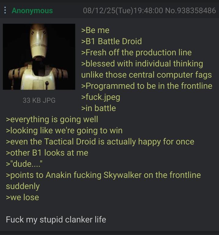 Anonymous 33 KB JPG 08/12/25(Tue)19:48:00 No.938358486 >Be me >B1 Battle Droid >Fresh off the production line >blessed with individual thinking unlike those central computer f--- >Programmed to be in the frontline >f---.jpeg >in battle >everything is going well >looking like we're going to win >even the Tactical Droid is actually happy for once >other B1 looks at me >"dude...." >points to Anakin f------ Skywalker on the frontline suddenly >we lose F--- my stupid clanker life