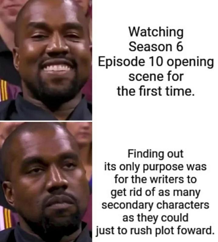 Watching Season 6 Episode 10 opening scene for the first time. Finding out its only purpose was for the writers to get rid of as many secondary characters as they could just to rush plot foward.
