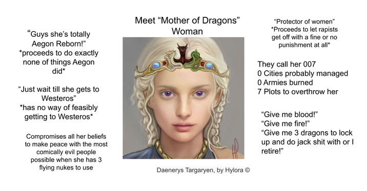 "Guys she's totally Aegon Reborn!" *proceeds to do exactly none of things Aegon did* "Just wait till she gets to Westeros" *has no way of feasibly getting to Westeros* Compromises all her beliefs to make peace with the most comically evil people possible when she has 3 flying nukes to use Meet "Mother of Dragons" Woman Daenerys Targaryen, by Hylora "Protector of women" *Proceeds to let rapists get off with a fine or no punishment at all* They call her 007 0 Cities probably managed 0 Armies burned 7 Plots to overthrow her "Give me blood!" "Give me fire!" "Give me 3 dragons to lock up and do jack s--- with or I retire!"