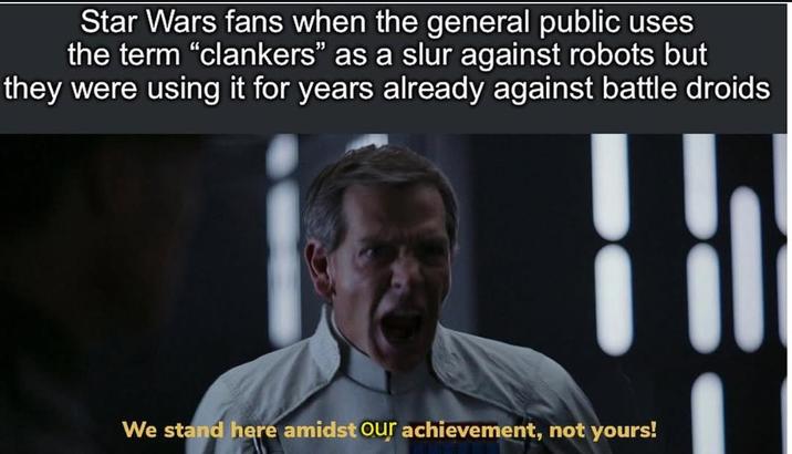 Star Wars fans when the general public uses the term "clankers" as a slur against robots but they were using it for years already against battle droids We stand here amidst Our achievement, not yours!