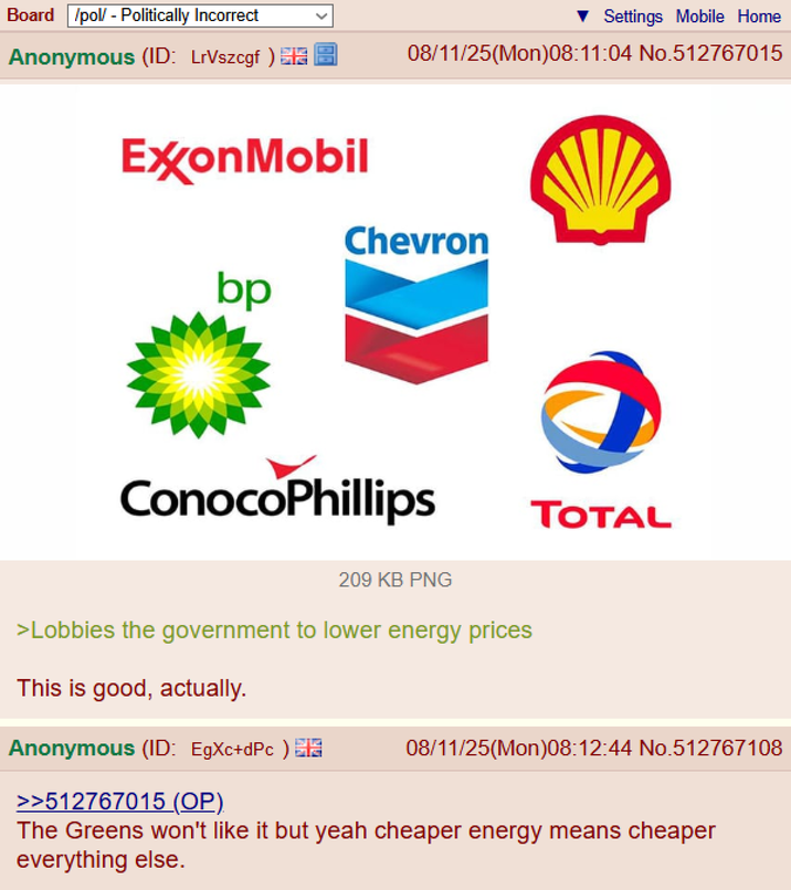 Board /pol/ - Politically Incorrect Anonymous (ID: LrVszcgf) Settings Mobile Home 08/11/25(Mon)08:11:04 No.512767015 ExxonMobil bp Chevron ConocoPhillips TOTAL 209 KB PNG >Lobbies the government to lower energy prices This is good, actually. Anonymous (ID: EgXc+dPc) >>512767015 (OP) 08/11/25(Mon)08:12:44 No.512767108 The Greens won't like it but yeah cheaper energy means cheaper everything else.