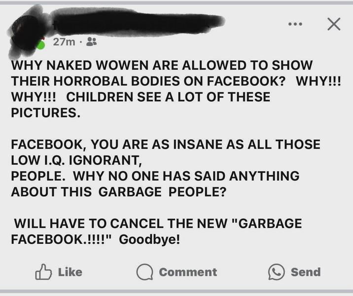 27m WHY NAKED WOWEN ARE ALLOWED TO SHOW THEIR HORROBAL BODIES ON FACEBOOK? WHY!!! WHY!!! CHILDREN SEE A LOT OF THESE PICTURES. FACEBOOK, YOU ARE AS INSANE AS ALL THOSE LOW I.Q. IGNORANT, PEOPLE. WHY NO ONE HAS SAID ANYTHING ABOUT THIS GARBAGE PEOPLE? WILL HAVE TO CANCEL THE NEW "GARBAGE FACEBOOK.!!!!" Goodbye! ✓ Like Comment Send