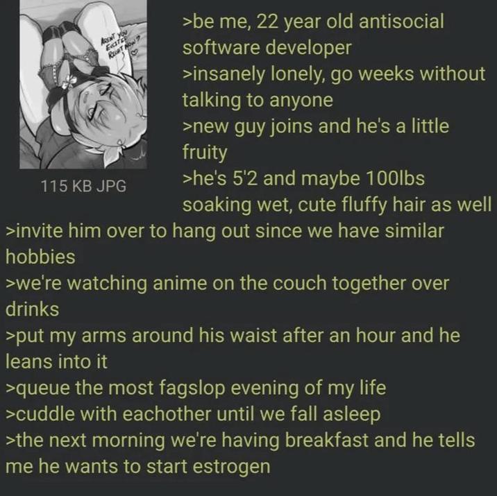 ARENT YOU Eate RECHT NOW? 115 KB JPG >be me, 22 year old antisocial software developer >insanely lonely, go weeks without talking to anyone >new guy joins and he's a little fruity >he's 5'2 and maybe 100lbs soaking wet, cute fluffy hair as well >invite him over to hang out since we have similar hobbies >we're watching anime on the couch together over drinks >put my arms around his waist after an hour and he leans into it >queue the most fagslop evening of my life >cuddle with eachother until we fall asleep >the next morning we're having breakfast and he tells me he wants to start estrogen